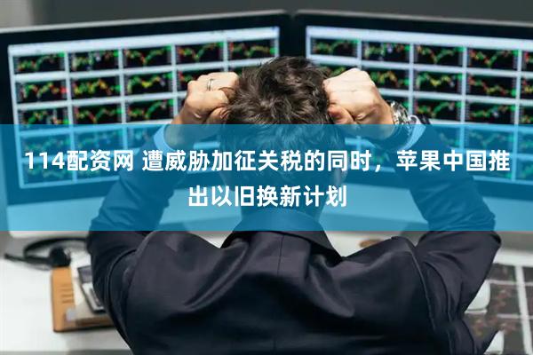114配资网 遭威胁加征关税的同时，苹果中国推出以旧换新计划