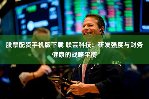 股票配资手机版下载 联芸科技：研发强度与财务健康的战略平衡