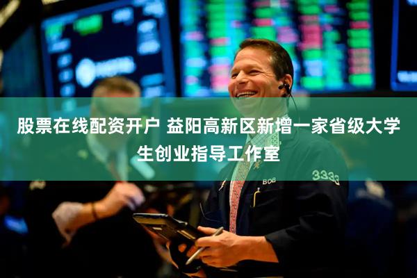股票在线配资开户 益阳高新区新增一家省级大学生创业指导工作室
