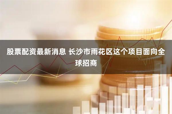 股票配资最新消息 长沙市雨花区这个项目面向全球招商