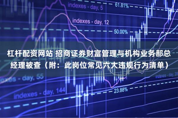 杠杆配资网站 招商证券财富管理与机构业务部总经理被查（附：此岗位常见六大违规行为清单）