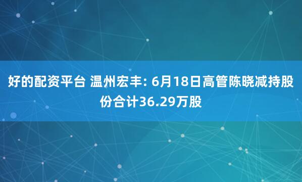好的配资平台 温州宏丰: 6月18日高管陈晓减持股份合计36.29万股