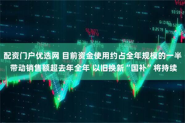 配资门户优选网 目前资金使用约占全年规模的一半 带动销售额超去年全年 以旧换新“国补”将持续