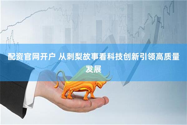 配资官网开户 从刺梨故事看科技创新引领高质量发展
