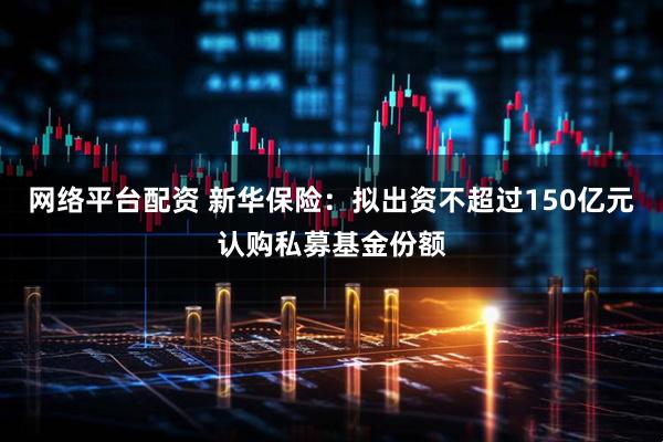 网络平台配资 新华保险：拟出资不超过150亿元认购私募基金份额