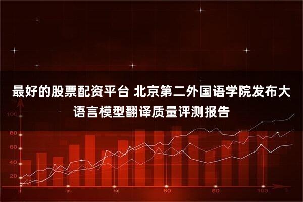 最好的股票配资平台 北京第二外国语学院发布大语言模型翻译质量评测报告