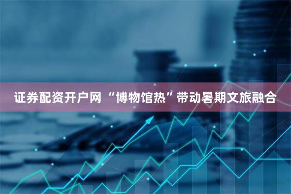 证券配资开户网 “博物馆热”带动暑期文旅融合