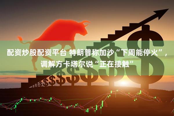 配资炒股配资平台 特朗普称加沙“下周能停火”，调解方卡塔尔说“正在接触”