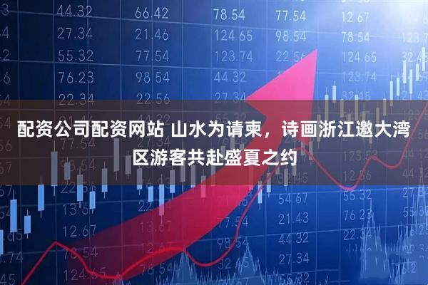配资公司配资网站 山水为请柬，诗画浙江邀大湾区游客共赴盛夏之约