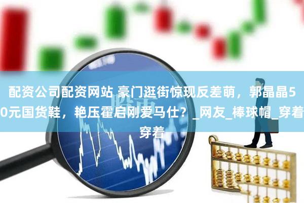 配资公司配资网站 豪门逛街惊现反差萌，郭晶晶50元国货鞋，艳压霍启刚爱马仕？_网友_棒球帽_穿着