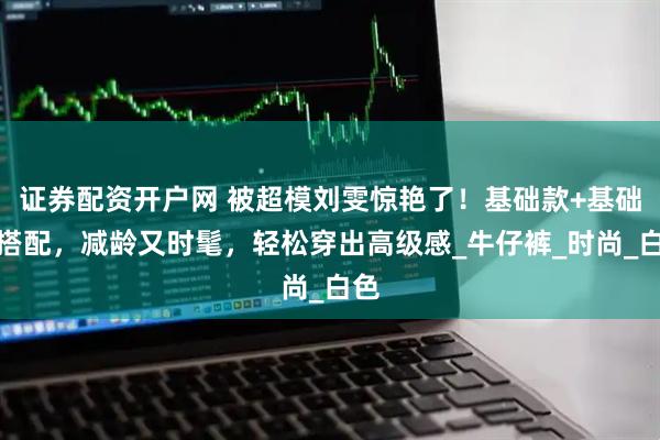 证券配资开户网 被超模刘雯惊艳了！基础款+基础色搭配，减龄又时髦，轻松穿出高级感_牛仔裤_时尚_白色