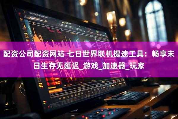 配资公司配资网站 七日世界联机提速工具：畅享末日生存无延迟_游戏_加速器_玩家