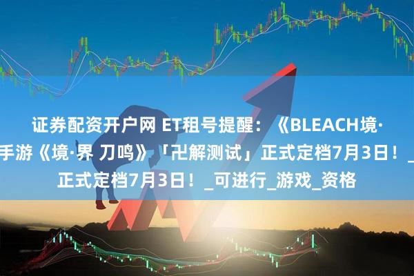 证券配资开户网 ET租号提醒：《BLEACH境·界》正版授权动作手游《境·界 刀鸣》「卍解测试」正式定档7月3日！_可进行_游戏_资格