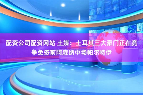 配资公司配资网站 土媒：土耳其三大豪门正在竞争免签前阿森纳中场帕尔特伊