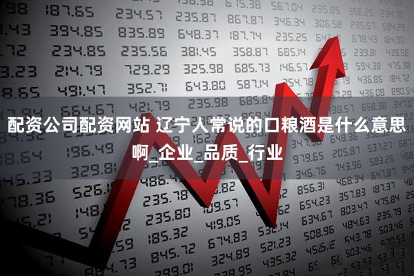 配资公司配资网站 辽宁人常说的口粮酒是什么意思啊_企业_品质_行业