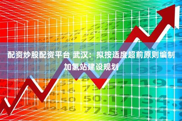 配资炒股配资平台 武汉：拟按适度超前原则编制加氢站建设规划