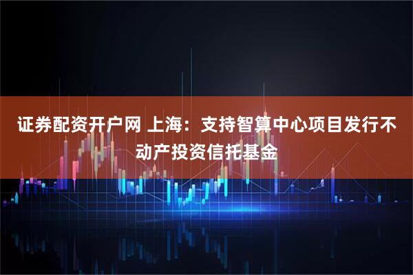证券配资开户网 上海：支持智算中心项目发行不动产投资信托基金