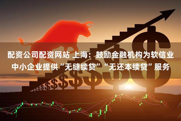 配资公司配资网站 上海：鼓励金融机构为软信业中小企业提供“无缝续贷”“无还本续贷”服务