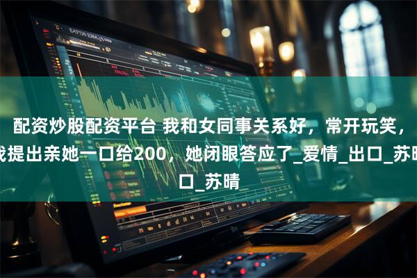 配资炒股配资平台 我和女同事关系好，常开玩笑，我提出亲她一口给200，她闭眼答应了_爱情_出口_苏晴