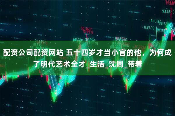 配资公司配资网站 五十四岁才当小官的他，为何成了明代艺术全才_生活_沈周_带着
