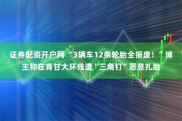 证券配资开户网 “3辆车12条轮胎全报废！”博主称在青甘大环线遭“三角钉”恶意扎胎