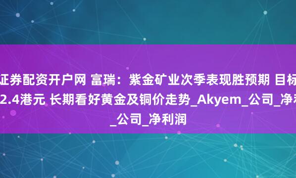 证券配资开户网 富瑞：紫金矿业次季表现胜预期 目标价22.4港元 长期看好黄金及铜价走势_Akyem_公司_净利润