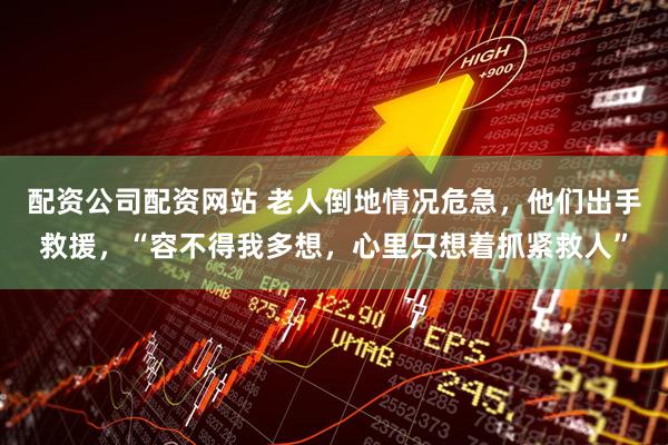 配资公司配资网站 老人倒地情况危急，他们出手救援，“容不得我多想，心里只想着抓紧救人”
