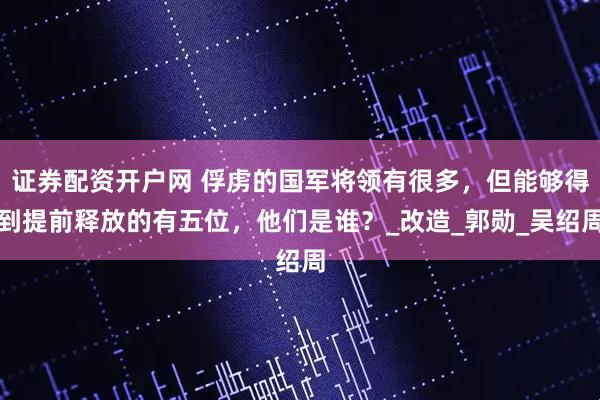 证券配资开户网 俘虏的国军将领有很多，但能够得到提前释放的有五位，他们是谁？_改造_郭勋_吴绍周
