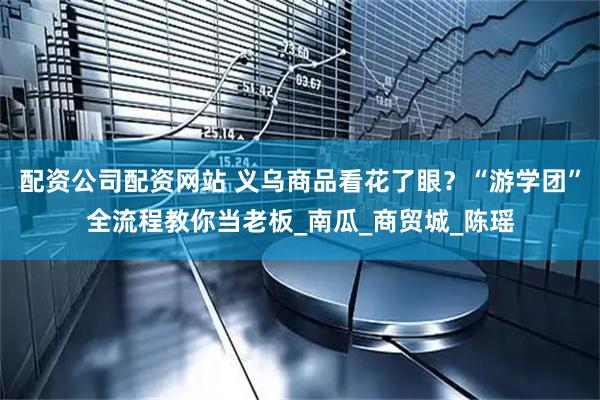 配资公司配资网站 义乌商品看花了眼？“游学团”全流程教你当老板_南瓜_商贸城_陈瑶