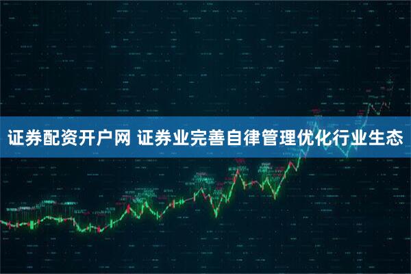 证券配资开户网 证券业完善自律管理优化行业生态