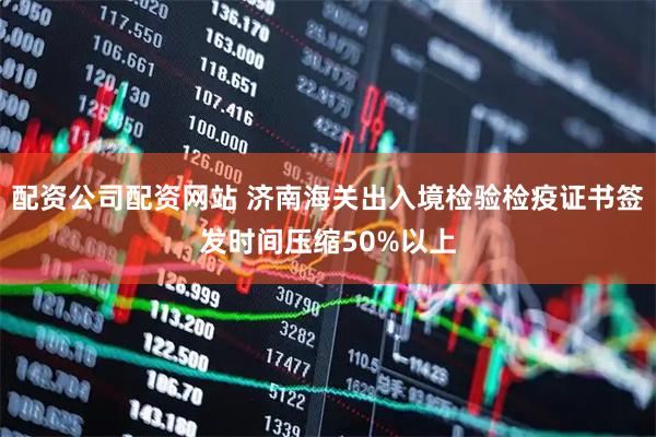 配资公司配资网站 济南海关出入境检验检疫证书签发时间压缩50%以上