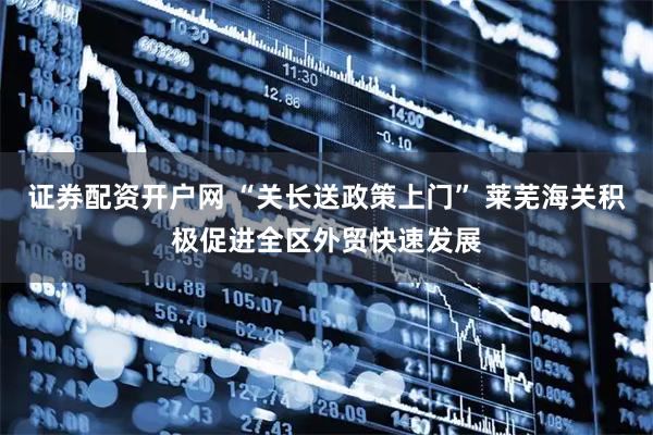 证券配资开户网 “关长送政策上门” 莱芜海关积极促进全区外贸快速发展