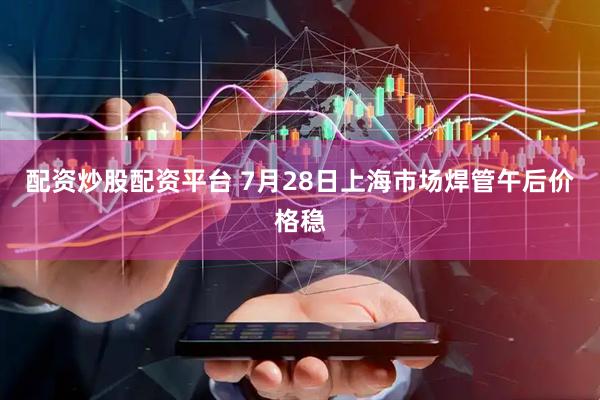配资炒股配资平台 7月28日上海市场焊管午后价格稳