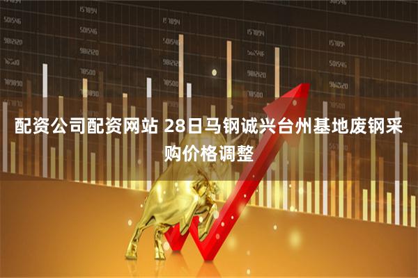 配资公司配资网站 28日马钢诚兴台州基地废钢采购价格调整