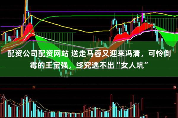 配资公司配资网站 送走马蓉又迎来冯清，可怜倒霉的王宝强，终究逃不出“女人坑”
