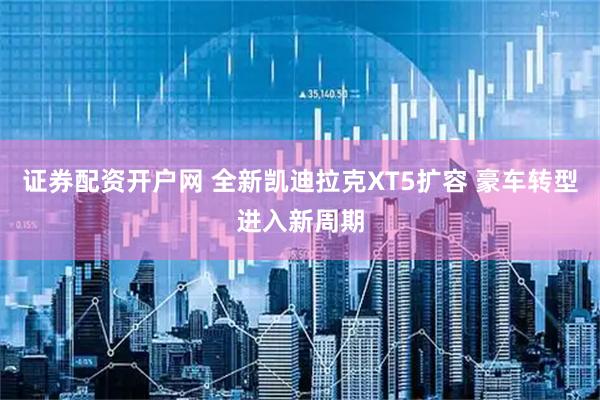 证券配资开户网 全新凯迪拉克XT5扩容 豪车转型进入新周期