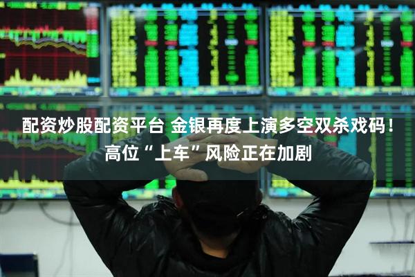 配资炒股配资平台 金银再度上演多空双杀戏码！高位“上车”风险正在加剧