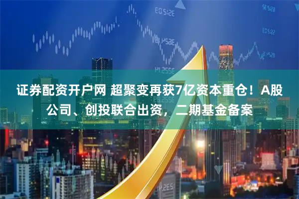 证券配资开户网 超聚变再获7亿资本重仓！A股公司、创投联合出资，二期基金备案