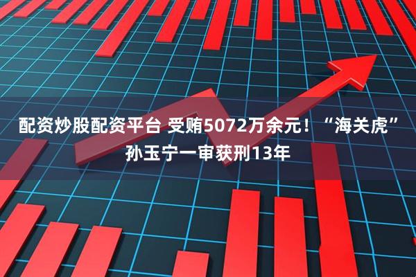 配资炒股配资平台 受贿5072万余元!“海关虎”孙玉宁一审获刑13年