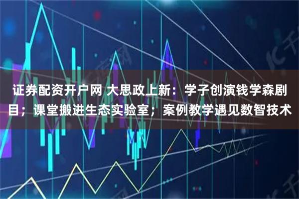 证券配资开户网 大思政上新:学子创演钱学森剧目;课堂搬进生态实验室;案例教学遇见数智技术