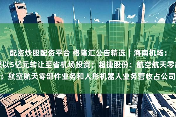 配资炒股配资平台 格隆汇公告精选︱海南机场：拟将三亚临空90%股权以5亿元转让至省机场投资；超捷股份：航空航天零部件业务和人形机器人业务营收占公司营收比重较小