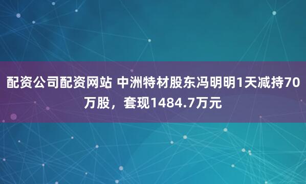 配资公司配资网站 中洲特材股东冯明明1天减持70万股，套现1484.7万元