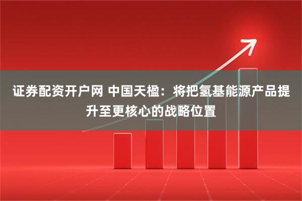证券配资开户网 中国天楹：将把氢基能源产品提升至更核心的战略位置