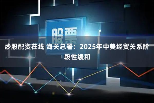 炒股配资在线 海关总署：2025年中美经贸关系阶段性缓和