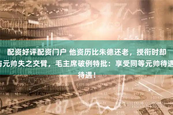 配资好评配资门户 他资历比朱德还老，授衔时却与元帅失之交臂，毛主席破例特批：享受同等元帅待遇！