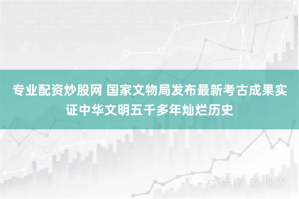 专业配资炒股网 国家文物局发布最新考古成果实证中华文明五千多年灿烂历史