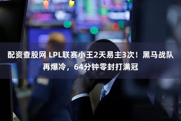 配资查股网 LPL联赛小王2天易主3次！黑马战队再爆冷，64分钟零封打满冠
