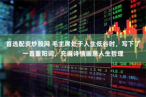 首选配资炒股网 毛主席处于人生低谷时，写下了一首重阳词，充满诗情画意人生哲理