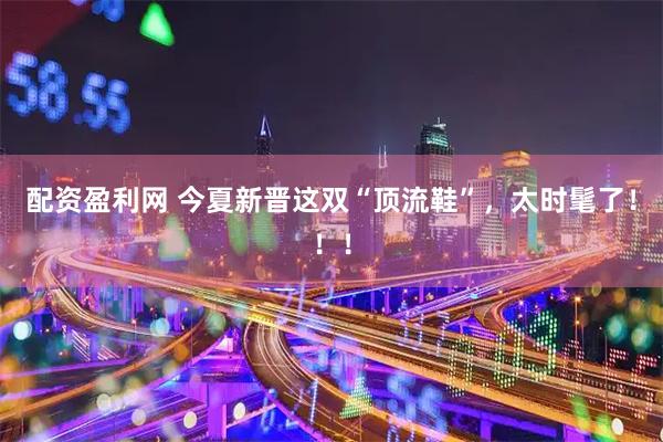 配资盈利网 今夏新晋这双“顶流鞋”，太时髦了！！！
