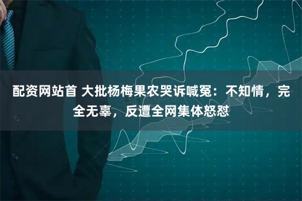 配资网站首 大批杨梅果农哭诉喊冤：不知情，完全无辜，反遭全网集体怒怼
